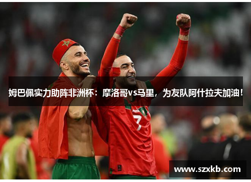 姆巴佩实力助阵非洲杯：摩洛哥vs马里，为友队阿什拉夫加油！